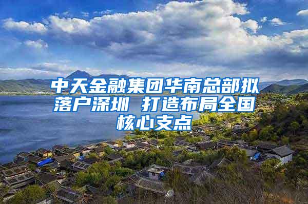 中天金融集团华南总部拟落户深圳 打造布局全国核心支点