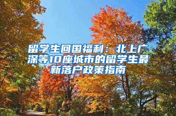 留学生回国福利：北上广深等10座城市的留学生最新落户政策指南