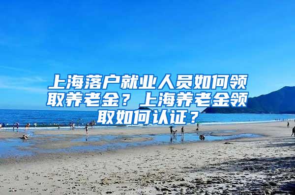 上海落户就业人员如何领取养老金？上海养老金领取如何认证？