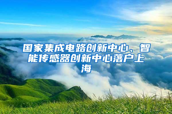 国家集成电路创新中心、智能传感器创新中心落户上海