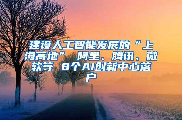 建设人工智能发展的“上海高地” 阿里、腾讯、微软等 8个AI创新中心落户