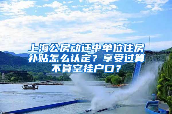 上海公房动迁中单位住房补贴怎么认定？享受过算不算空挂户口？