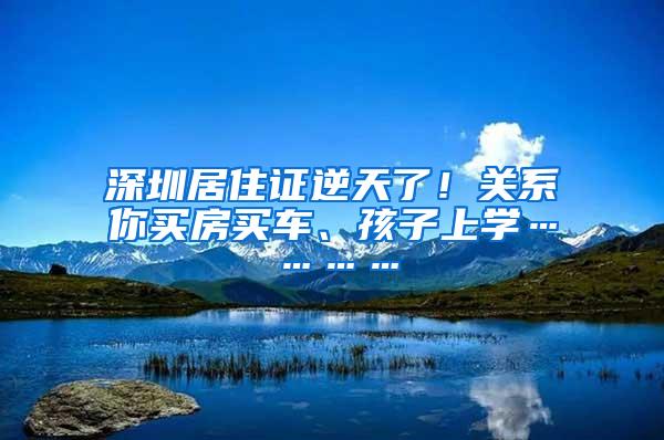 深圳居住证逆天了！关系你买房买车、孩子上学…………