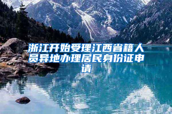 浙江开始受理江西省籍人员异地办理居民身份证申请