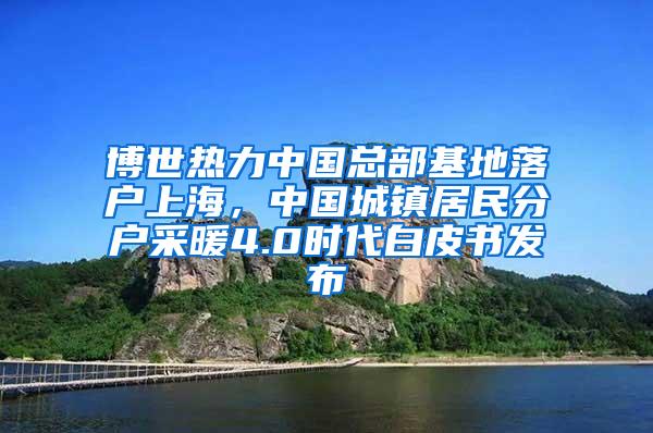 博世热力中国总部基地落户上海，中国城镇居民分户采暖4.0时代白皮书发布