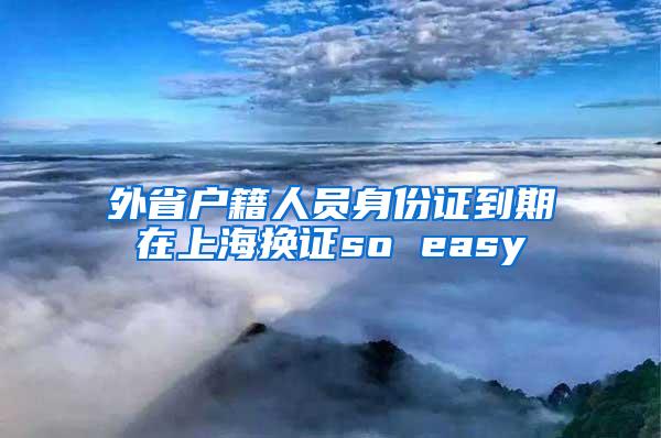 外省户籍人员身份证到期在上海换证so easy