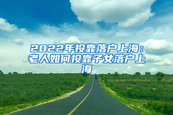 2022年投靠落户上海：老人如何投靠子女落户上海