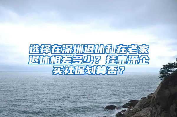 选择在深圳退休和在老家退休相差多少？挂靠深企买社保划算否？