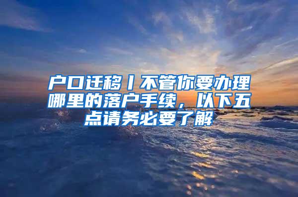 户口迁移丨不管你要办理哪里的落户手续，以下五点请务必要了解