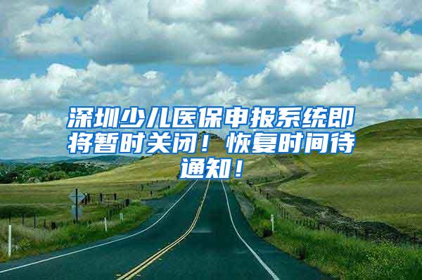 深圳少儿医保申报系统即将暂时关闭！恢复时间待通知！