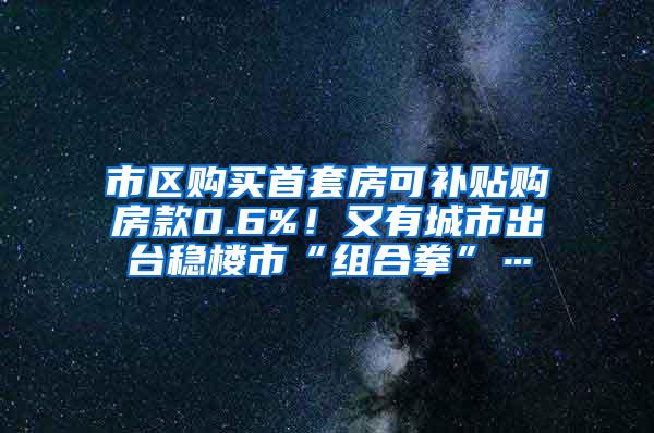 市区购买首套房可补贴购房款0.6%！又有城市出台稳楼市“组合拳”…