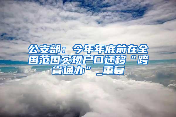 公安部：今年年底前在全国范围实现户口迁移“跨省通办”_重复