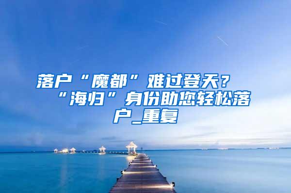 落户“魔都”难过登天？“海归”身份助您轻松落户_重复