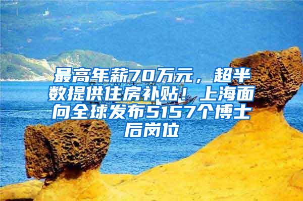 最高年薪70万元，超半数提供住房补贴！上海面向全球发布5157个博士后岗位