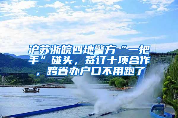 沪苏浙皖四地警方“一把手”碰头，签订十项合作，跨省办户口不用跑了