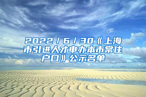2022／6／30《上海市引进人才申办本市常住户口》公示名单