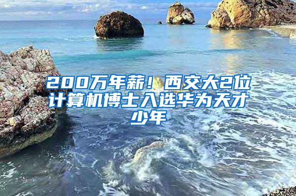 200万年薪！西交大2位计算机博士入选华为天才少年