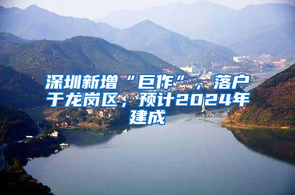 深圳新增“巨作”，落户于龙岗区，预计2024年建成