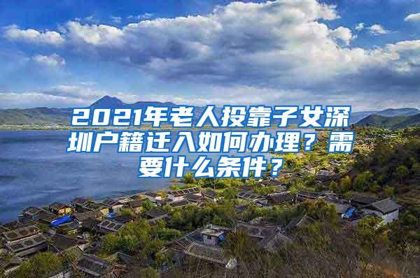 2021年老人投靠子女深圳户籍迁入如何办理？需要什么条件？