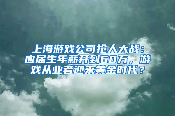 上海游戏公司抢人大战：应届生年薪开到60万，游戏从业者迎来黄金时代？