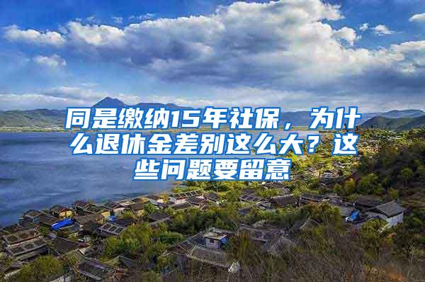 同是缴纳15年社保，为什么退休金差别这么大？这些问题要留意