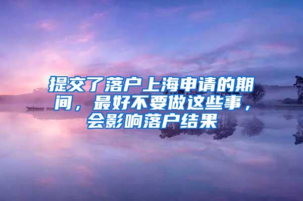 提交了落户上海申请的期间，最好不要做这些事，会影响落户结果