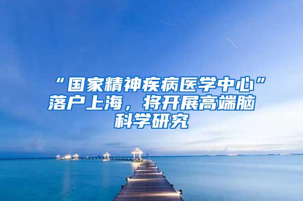“国家精神疾病医学中心”落户上海，将开展高端脑科学研究
