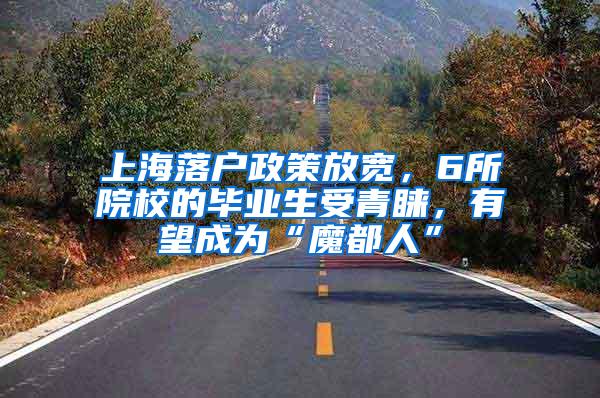 上海落户政策放宽，6所院校的毕业生受青睐，有望成为“魔都人”