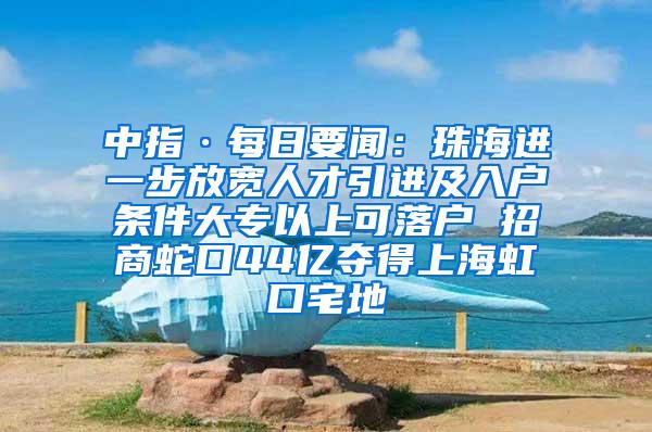 中指·每日要闻：珠海进一步放宽人才引进及入户条件大专以上可落户 招商蛇口44亿夺得上海虹口宅地