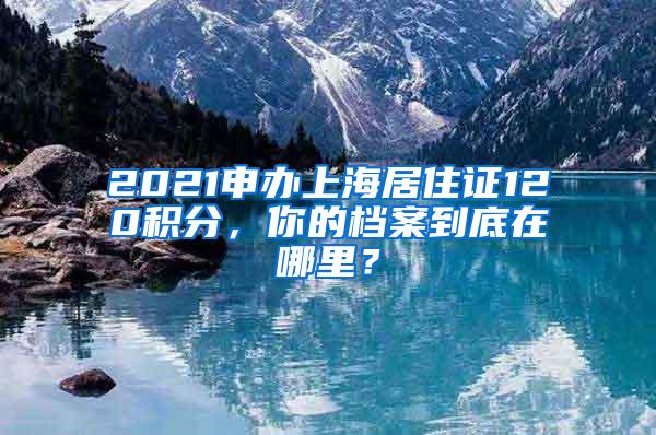 2021申办上海居住证120积分，你的档案到底在哪里？