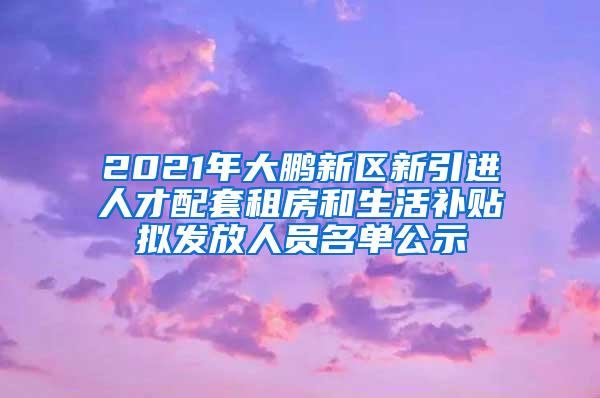 2021年大鹏新区新引进人才配套租房和生活补贴拟发放人员名单公示