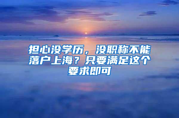 担心没学历，没职称不能落户上海？只要满足这个要求即可