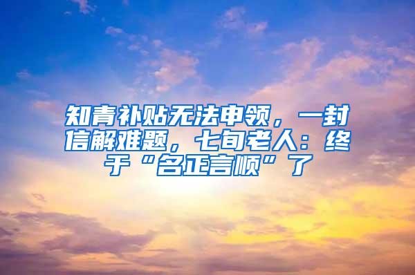 知青补贴无法申领，一封信解难题，七旬老人：终于“名正言顺”了