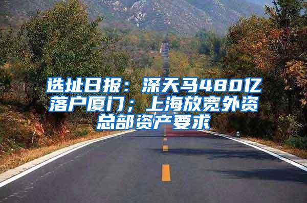 选址日报：深天马480亿落户厦门；上海放宽外资总部资产要求