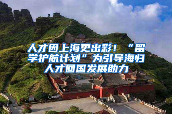 人才因上海更出彩！“留学护航计划”为引导海归人才回国发展助力