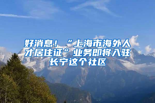 好消息！“上海市海外人才居住证”业务即将入驻长宁这个社区