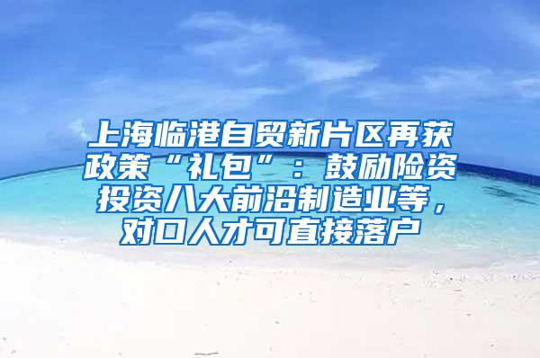 上海临港自贸新片区再获政策“礼包”：鼓励险资投资八大前沿制造业等，对口人才可直接落户
