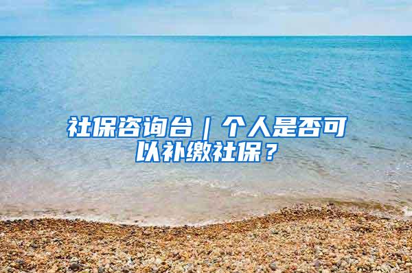 社保咨询台｜个人是否可以补缴社保？