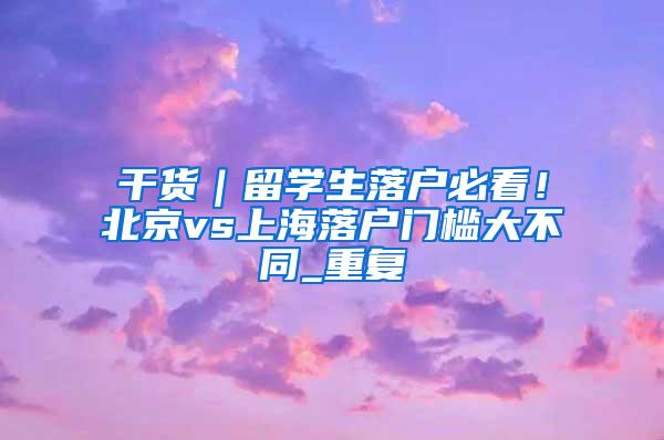 干货｜留学生落户必看！北京vs上海落户门槛大不同_重复