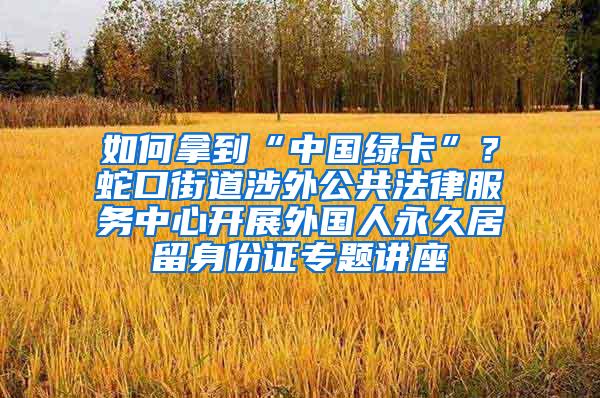 如何拿到“中国绿卡”？蛇口街道涉外公共法律服务中心开展外国人永久居留身份证专题讲座