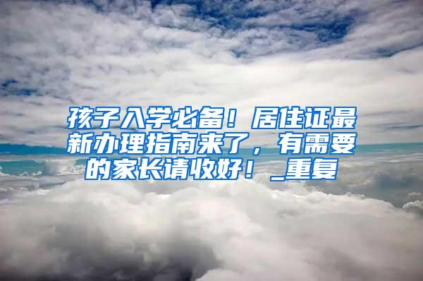 孩子入学必备！居住证最新办理指南来了，有需要的家长请收好！_重复