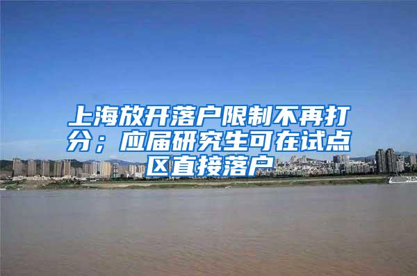 上海放开落户限制不再打分；应届研究生可在试点区直接落户