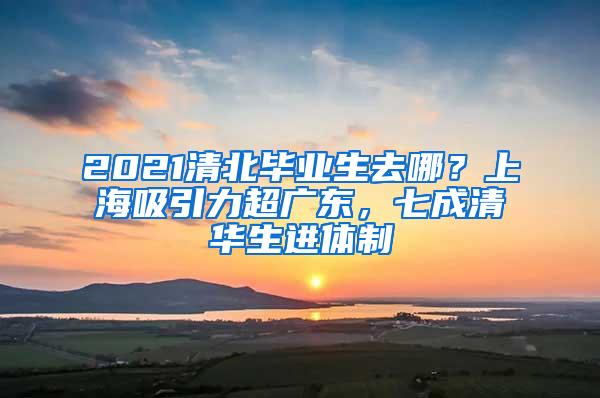 2021清北毕业生去哪？上海吸引力超广东，七成清华生进体制