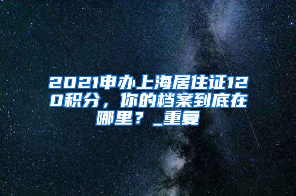 2021申办上海居住证120积分，你的档案到底在哪里？_重复