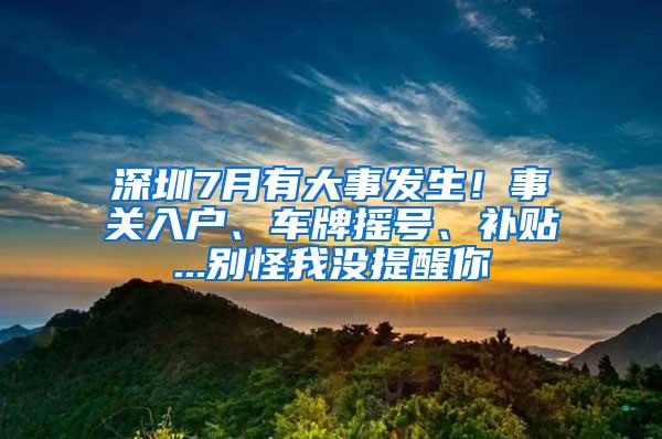 深圳7月有大事发生！事关入户、车牌摇号、补贴...别怪我没提醒你