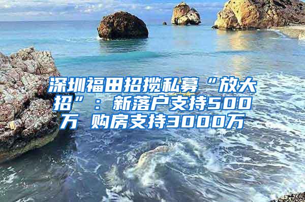 深圳福田招揽私募“放大招”：新落户支持500万 购房支持3000万