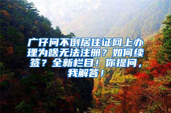 广仔问不倒居住证网上办理为啥无法注册？如何续签？全新栏目！你提问，我解答！