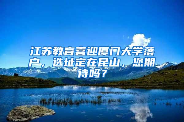 江苏教育喜迎厦门大学落户，选址定在昆山，您期待吗？