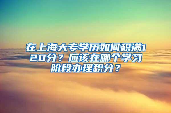 在上海大专学历如何积满120分？应该在哪个学习阶段办理积分？