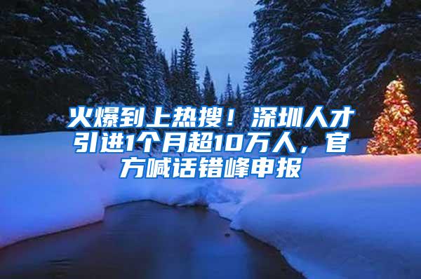 火爆到上热搜！深圳人才引进1个月超10万人，官方喊话错峰申报